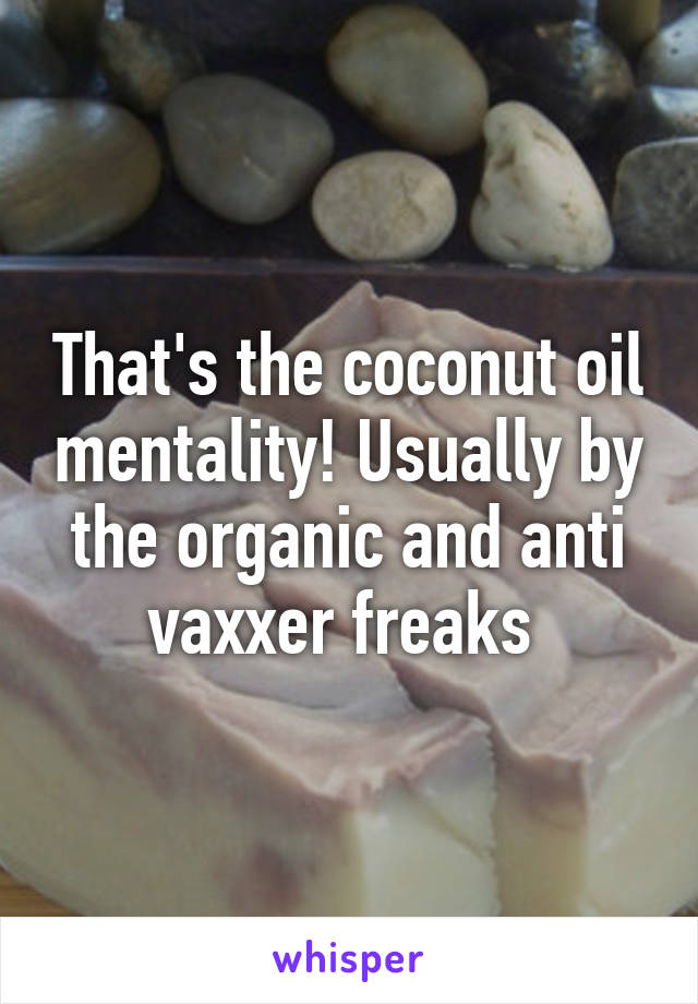 That's the coconut oil mentality! Usually by the organic and anti vaxxer freaks 