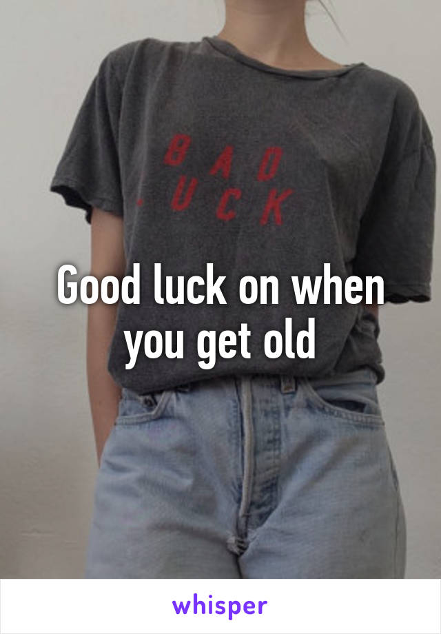 Good luck on when you get old