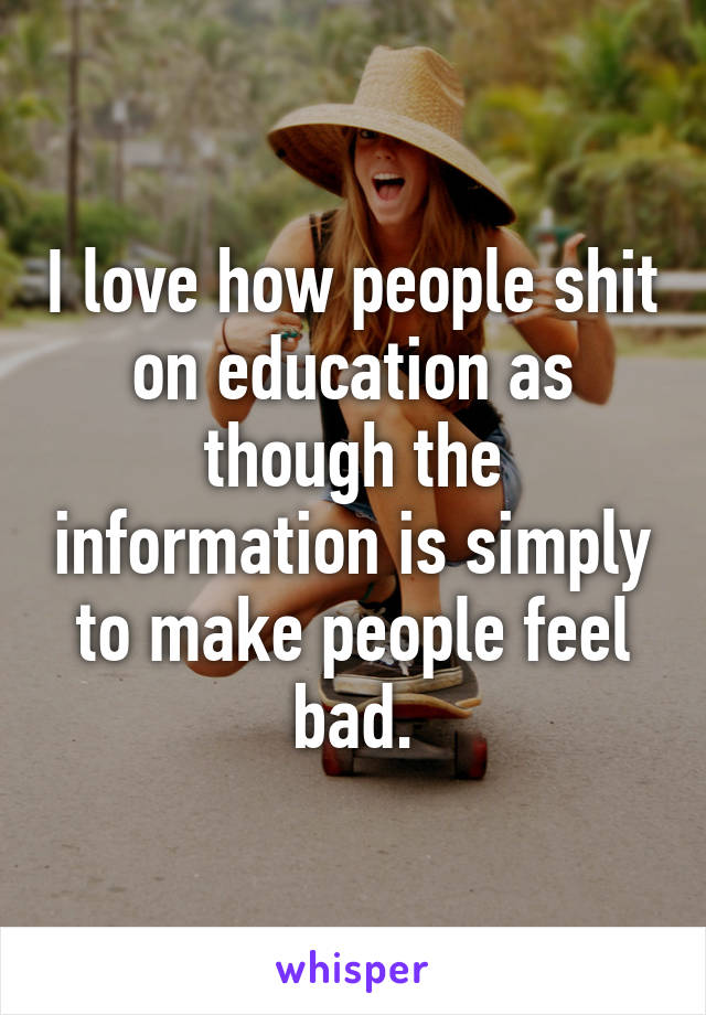 I love how people shit on education as though the information is simply to make people feel bad.