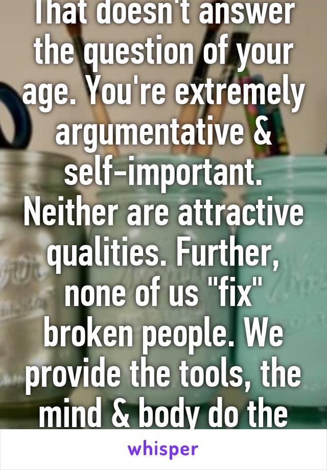 That doesn't answer the question of your age. You're extremely argumentative & self-important. Neither are attractive qualities. Further, none of us "fix" broken people. We provide the tools, the mind & body do the rest. 