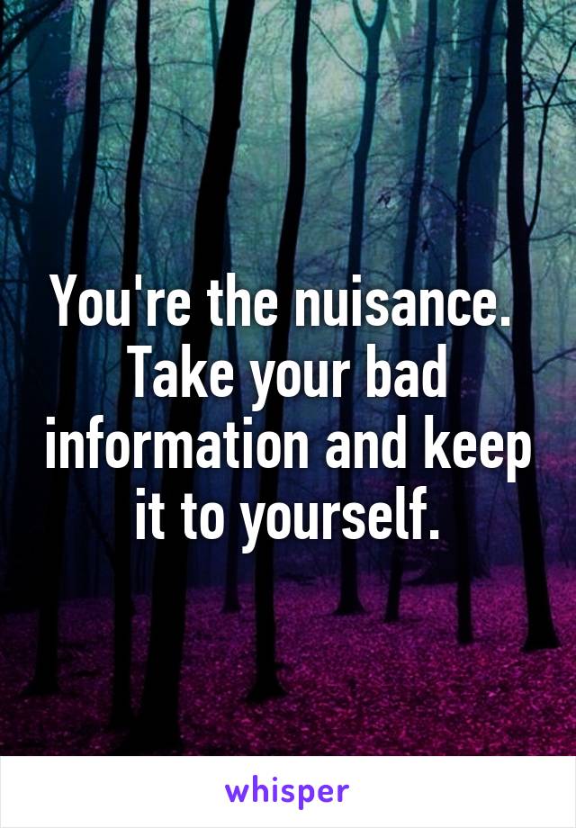 You're the nuisance.  Take your bad information and keep it to yourself.