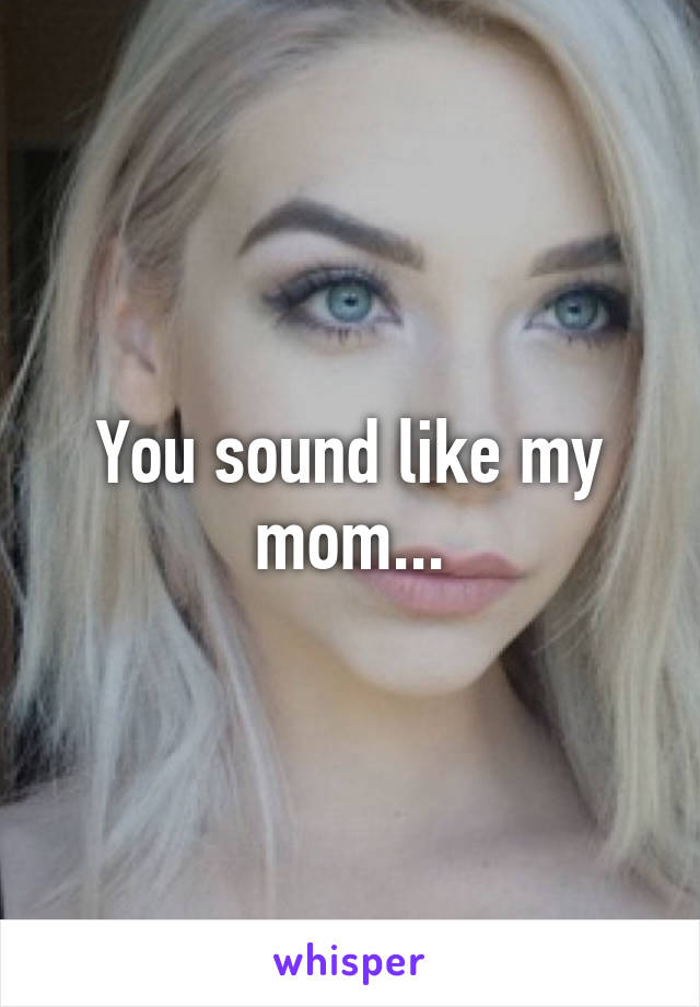 You sound like my mom...