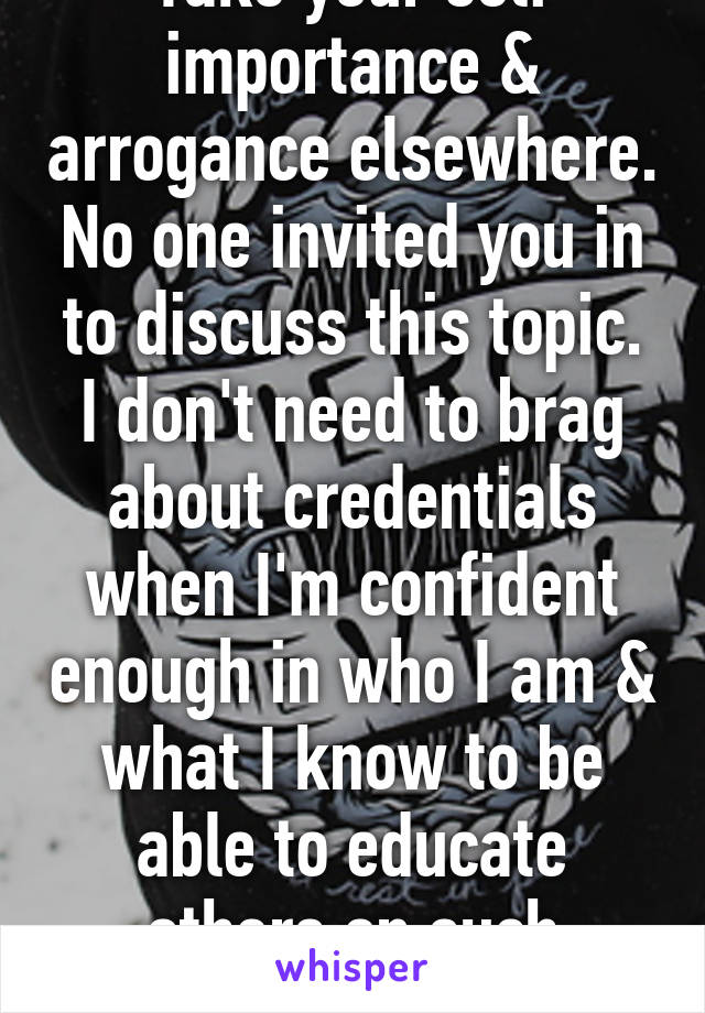 Take your self importance & arrogance elsewhere. No one invited you in to discuss this topic. I don't need to brag about credentials when I'm confident enough in who I am & what I know to be able to educate others on such topics. 