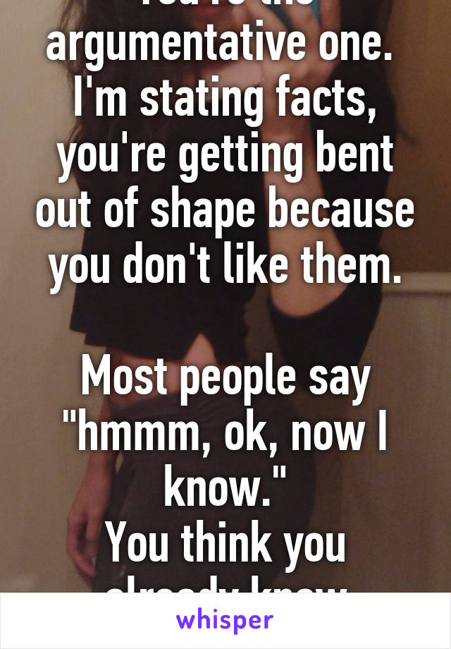 You're the argumentative one.  I'm stating facts, you're getting bent out of shape because you don't like them.

Most people say "hmmm, ok, now I know."
You think you already know everything.