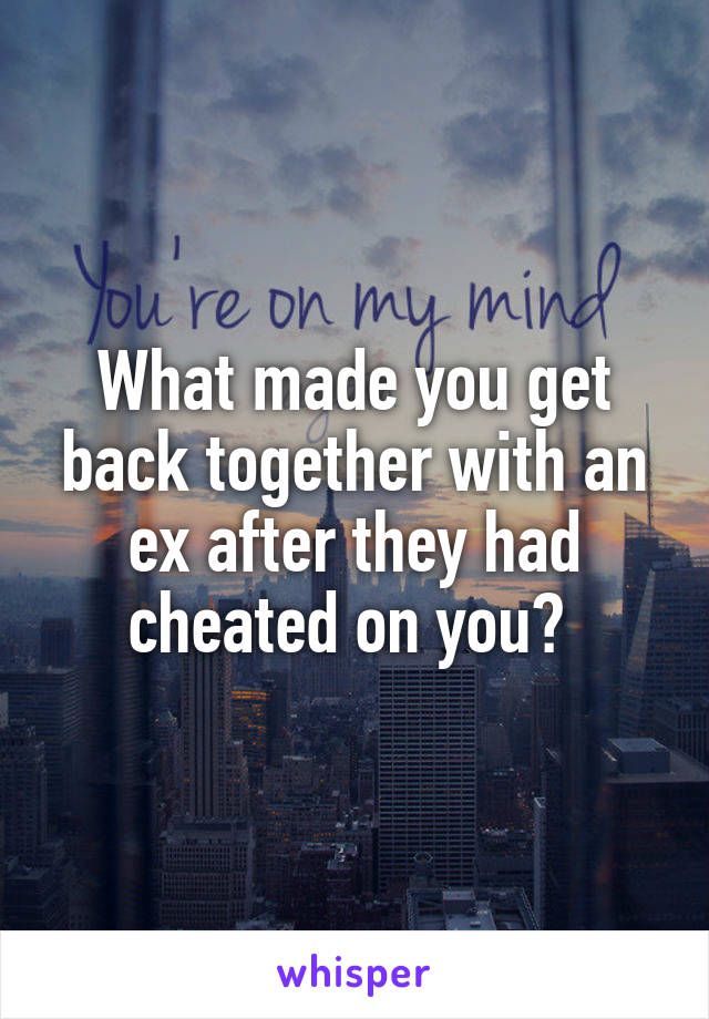 What made you get back together with an ex after they had cheated on you? 