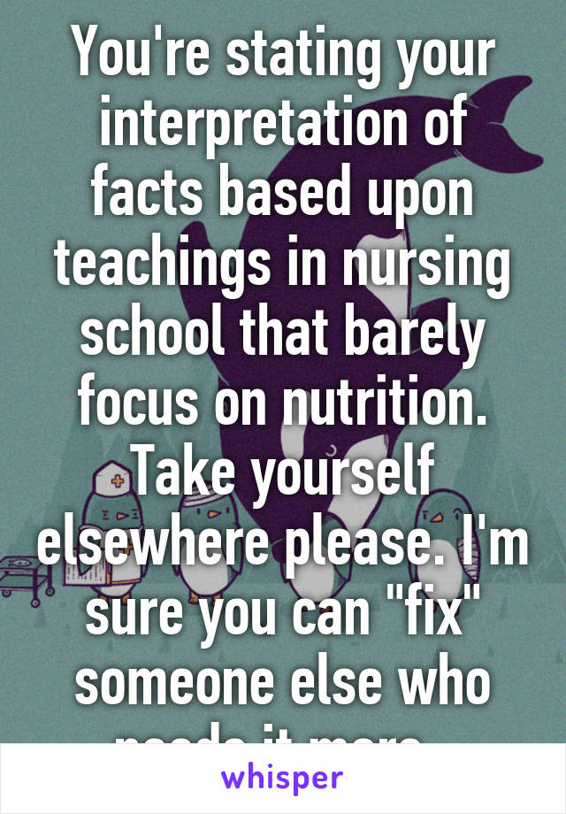 You're stating your interpretation of facts based upon teachings in nursing school that barely focus on nutrition. Take yourself elsewhere please. I'm sure you can "fix" someone else who needs it more. 