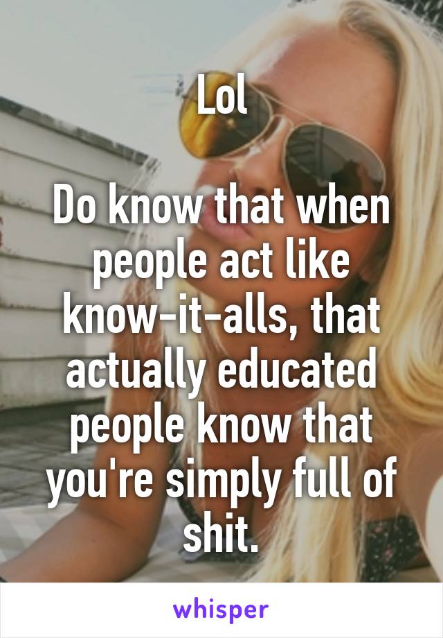 Lol

Do know that when people act like know-it-alls, that actually educated people know that you're simply full of shit.