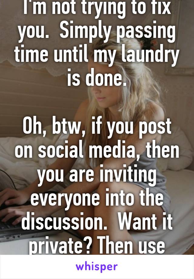 I'm not trying to fix you.  Simply passing time until my laundry is done.

Oh, btw, if you post on social media, then you are inviting everyone into the discussion.  Want it private? Then use PM.