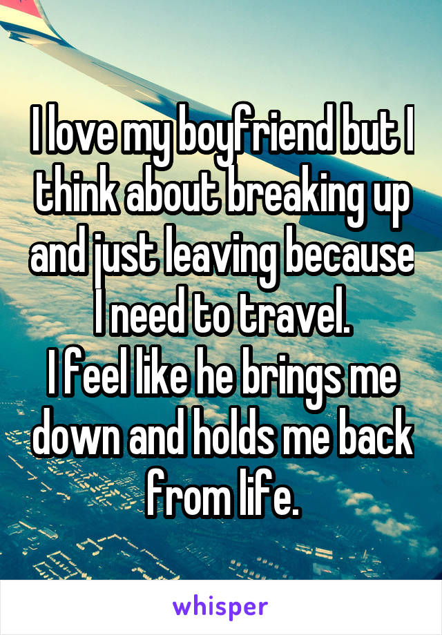 I love my boyfriend but I think about breaking up and just leaving because I need to travel.
I feel like he brings me down and holds me back from life.