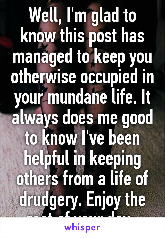 Well, I'm glad to know this post has managed to keep you otherwise occupied in your mundane life. It always does me good to know I've been helpful in keeping others from a life of drudgery. Enjoy the rest of your day. 