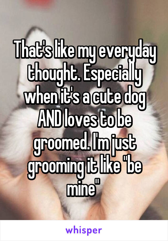 That's like my everyday thought. Especially when it's a cute dog AND loves to be groomed. I'm just grooming it like "be mine" 