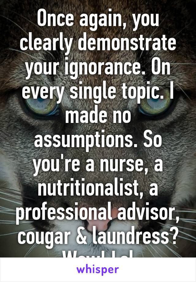 Once again, you clearly demonstrate your ignorance. On every single topic. I made no assumptions. So you're a nurse, a nutritionalist, a professional advisor, cougar & laundress? Wow! Lol