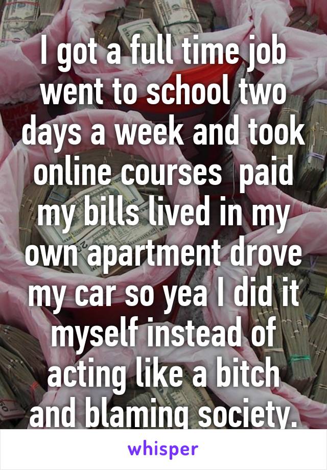 I got a full time job went to school two days a week and took online courses  paid my bills lived in my own apartment drove my car so yea I did it myself instead of acting like a bitch and blaming society.