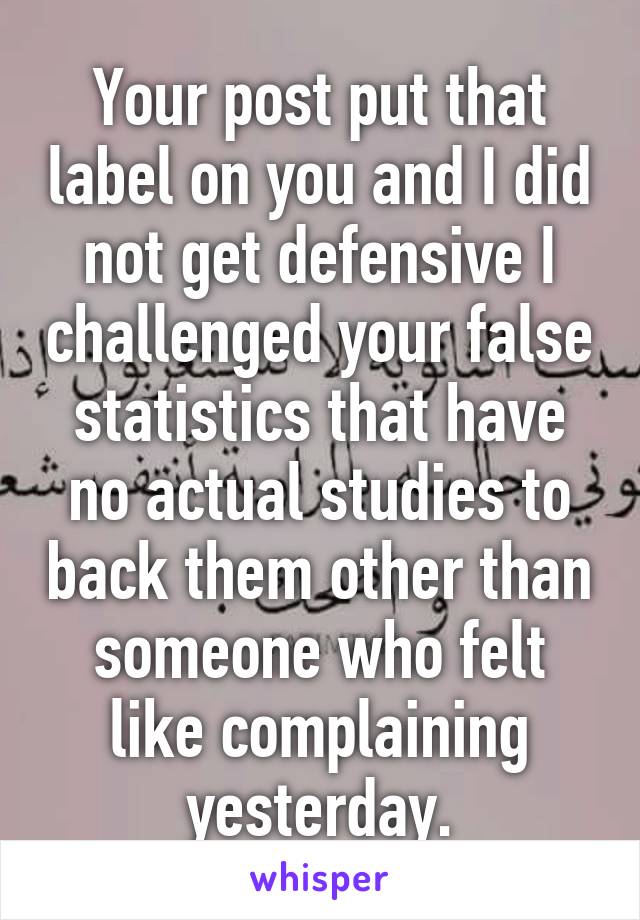 Your post put that label on you and I did not get defensive I challenged your false statistics that have no actual studies to back them other than someone who felt like complaining yesterday.