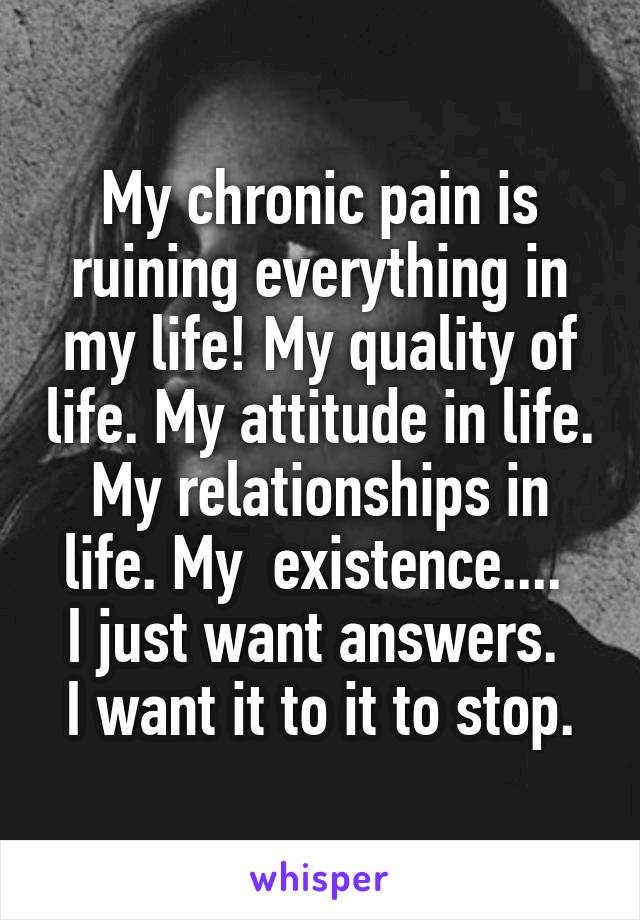 My chronic pain is ruining everything in my life! My quality of life. My attitude in life. My relationships in life. My  existence.... 
I just want answers. 
I want it to it to stop.