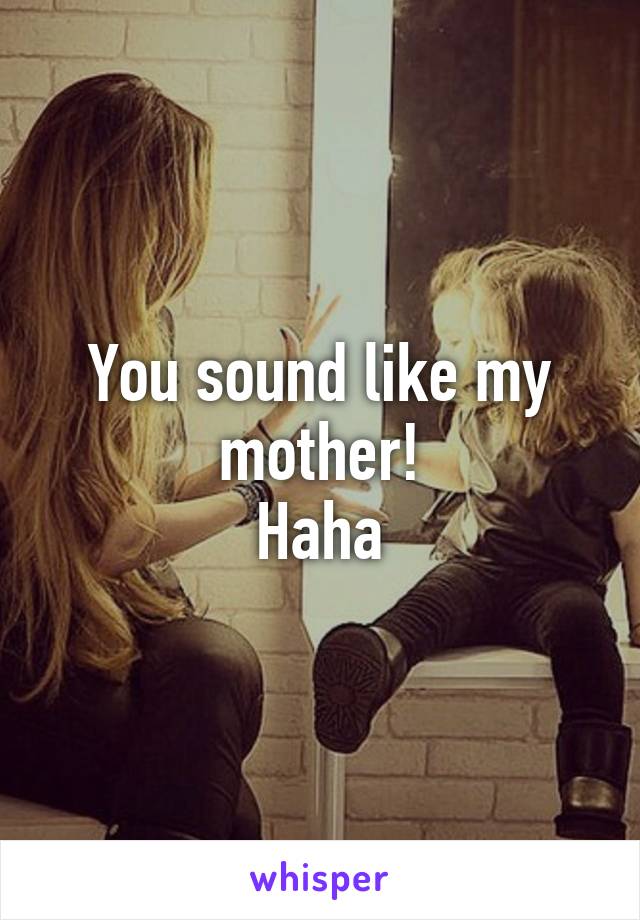 You sound like my mother!
Haha