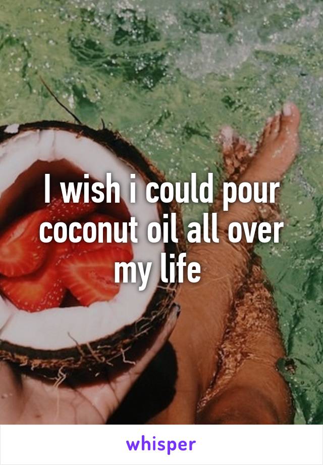 I wish i could pour coconut oil all over my life 
