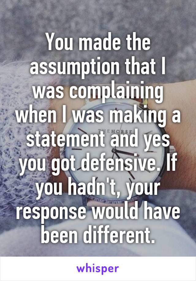 You made the assumption that I was complaining when I was making a statement and yes you got defensive. If you hadn't, your response would have been different.