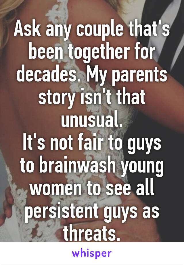 Ask any couple that's been together for decades. My parents story isn't that unusual.
It's not fair to guys to brainwash young women to see all persistent guys as threats.