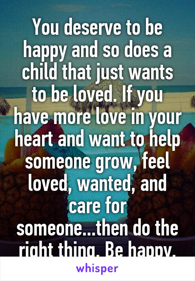 You deserve to be happy and so does a child that just wants to be loved. If you have more love in your heart and want to help someone grow, feel loved, wanted, and care for someone...then do the right thing. Be happy.