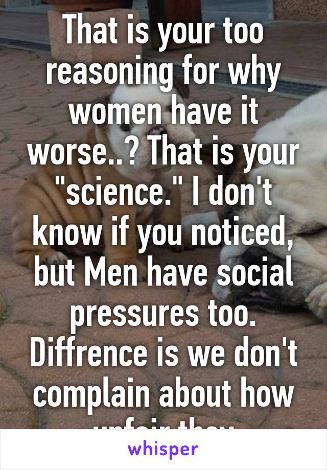 That is your too reasoning for why women have it worse..? That is your "science." I don't know if you noticed, but Men have social pressures too. Diffrence is we don't complain about how unfair they