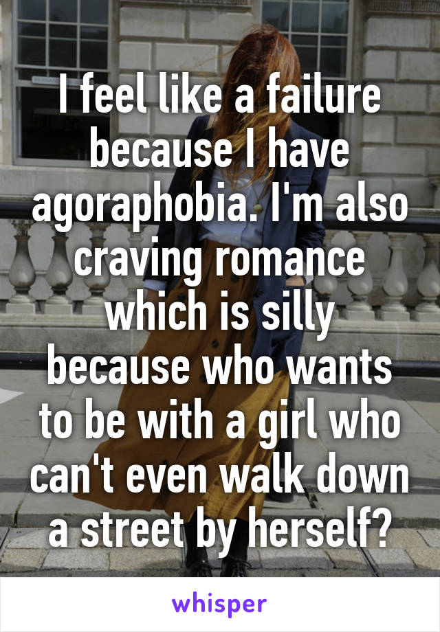 I feel like a failure because I have agoraphobia. I'm also craving romance which is silly because who wants to be with a girl who can't even walk down a street by herself?