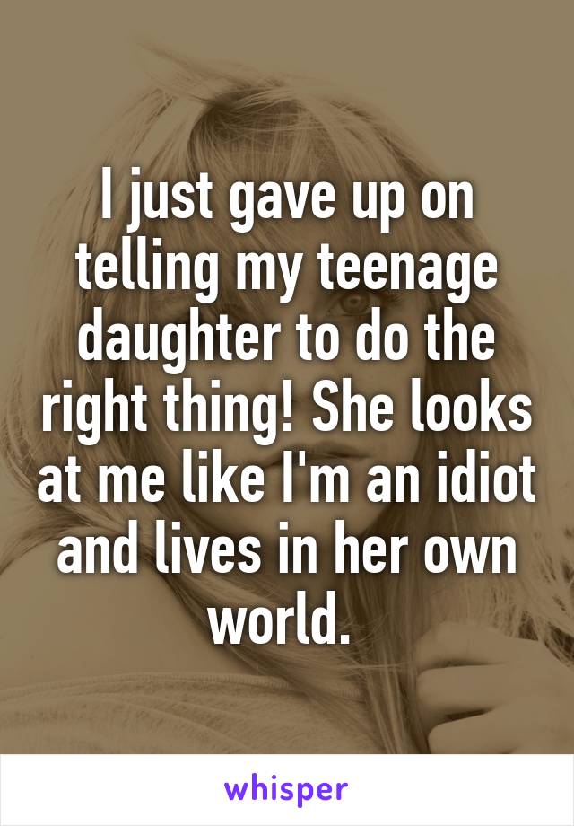 I just gave up on telling my teenage daughter to do the right thing! She looks at me like I'm an idiot and lives in her own world. 