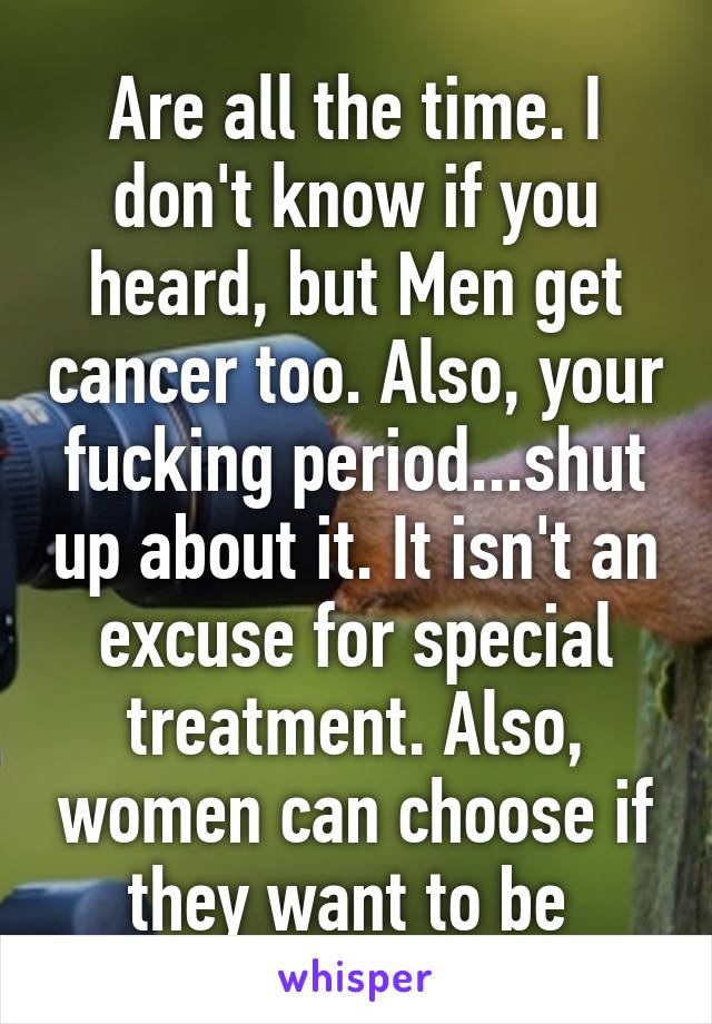 Are all the time. I don't know if you heard, but Men get cancer too. Also, your fucking period...shut up about it. It isn't an excuse for special treatment. Also, women can choose if they want to be 