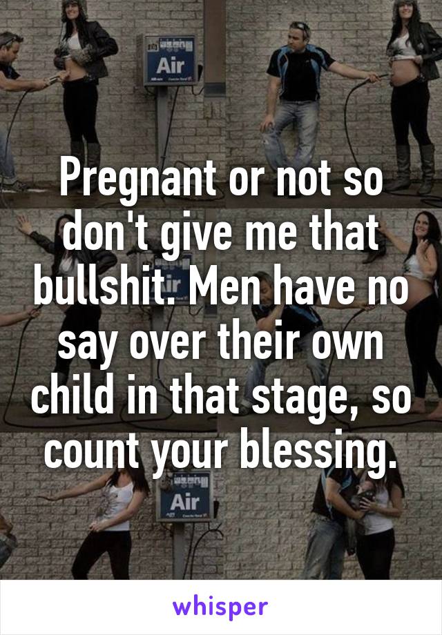 Pregnant or not so don't give me that bullshit. Men have no say over their own child in that stage, so count your blessing.