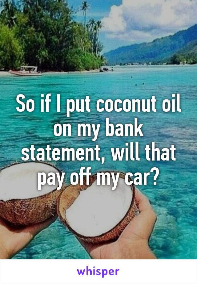 So if I put coconut oil on my bank statement, will that pay off my car?