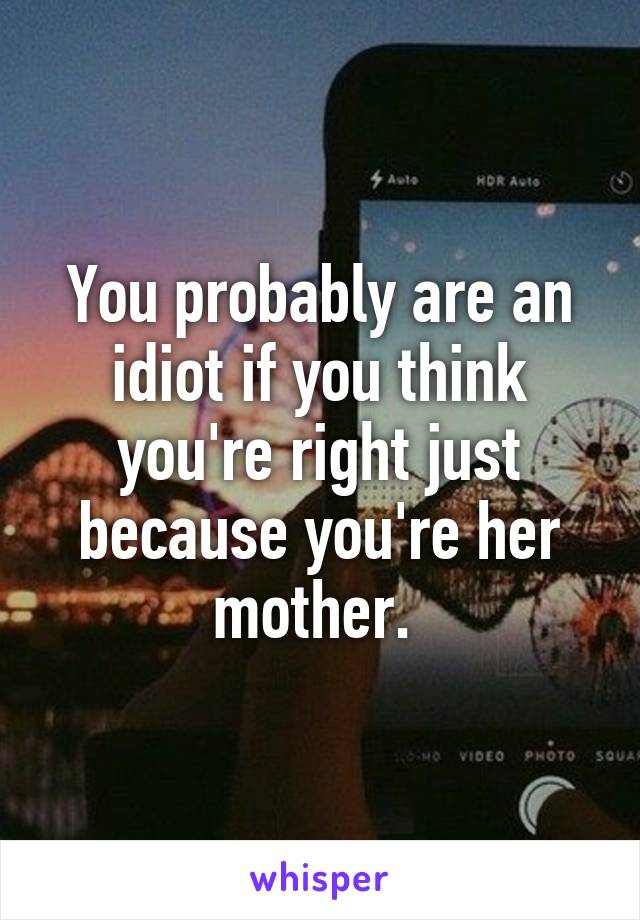You probably are an idiot if you think you're right just because you're her mother. 