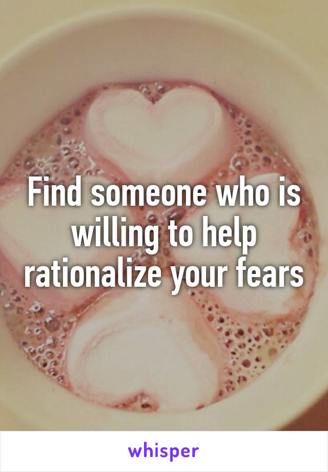 Find someone who is willing to help rationalize your fears