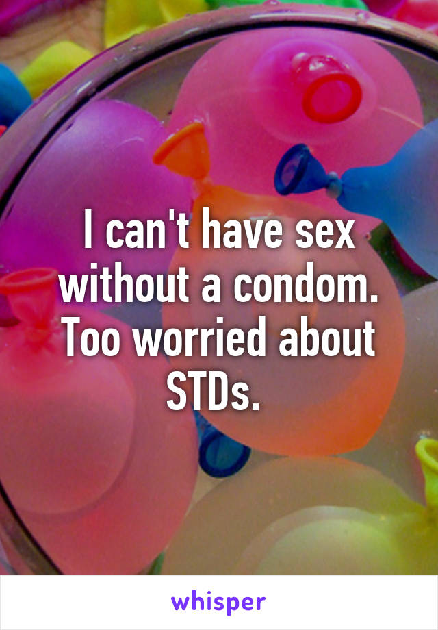 I can't have sex without a condom. Too worried about STDs. 