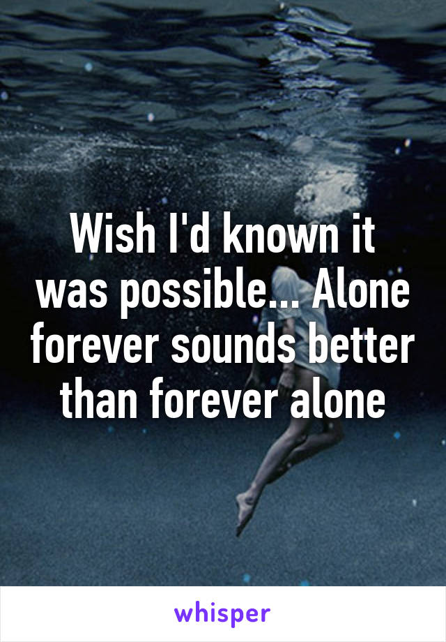 Wish I'd known it was possible... Alone forever sounds better than forever alone