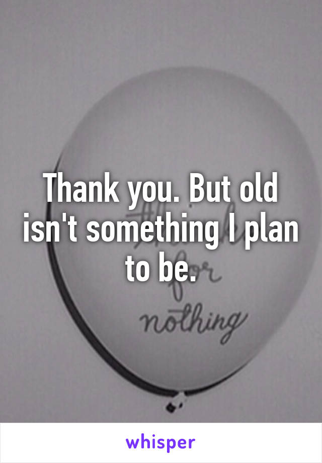 Thank you. But old isn't something I plan to be.