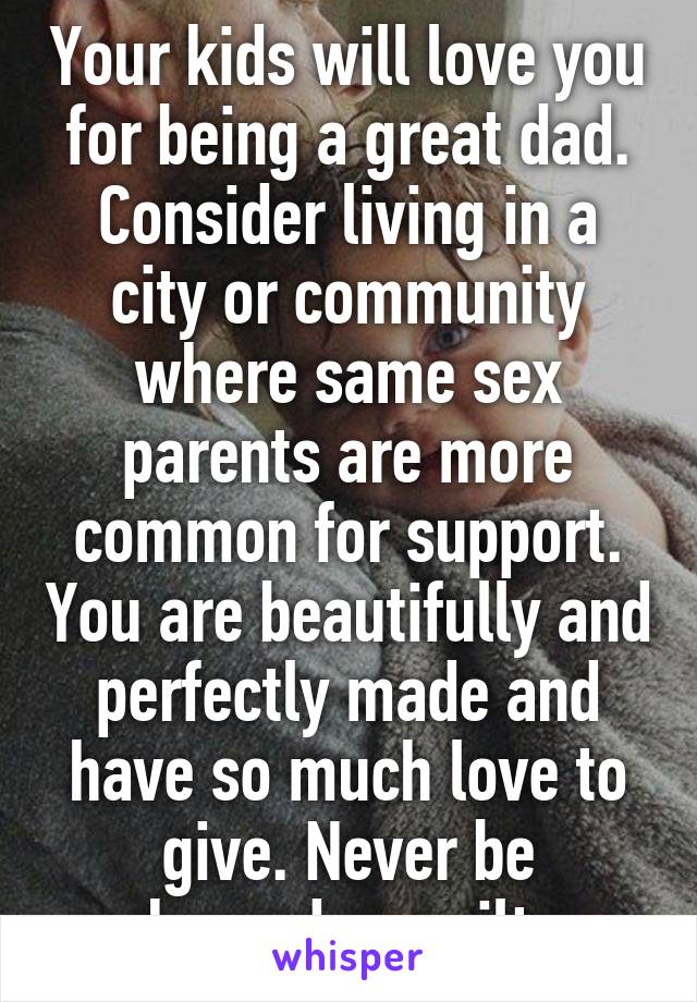 Your kids will love you for being a great dad. Consider living in a city or community where same sex parents are more common for support. You are beautifully and perfectly made and have so much love to give. Never be ashamed or guilty.  
