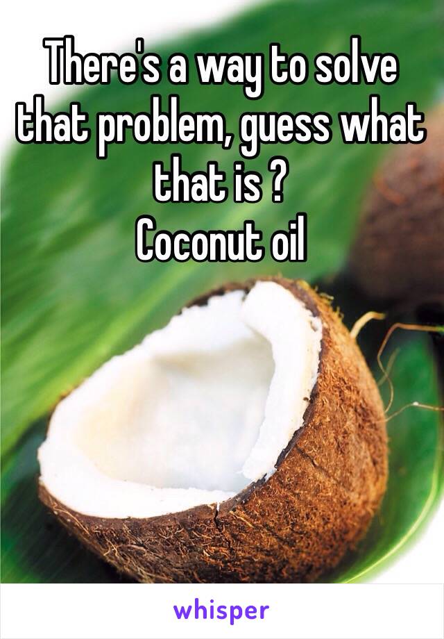 There's a way to solve that problem, guess what that is ?
Coconut oil