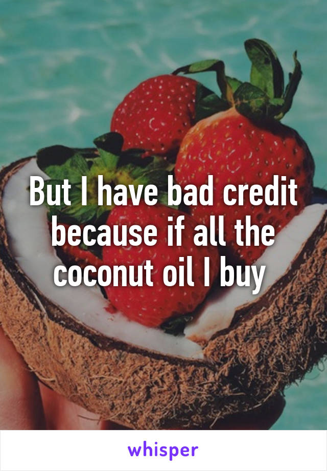 But I have bad credit because if all the coconut oil I buy 