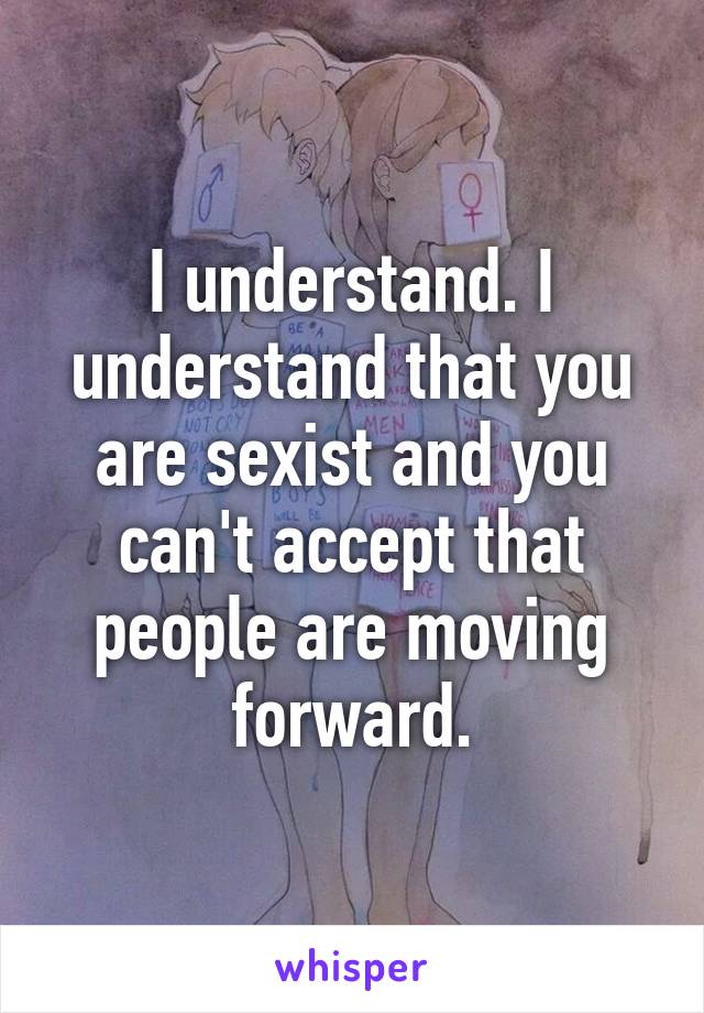 I understand. I understand that you are sexist and you can't accept that people are moving forward.