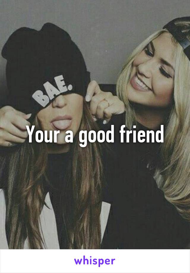 Your a good friend