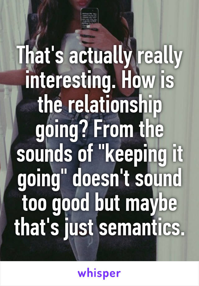 That's actually really interesting. How is the relationship going? From the sounds of "keeping it going" doesn't sound too good but maybe that's just semantics.