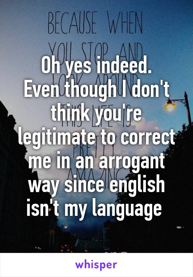 Oh yes indeed.
Even though I don't think you're legitimate to correct me in an arrogant way since english isn't my language 