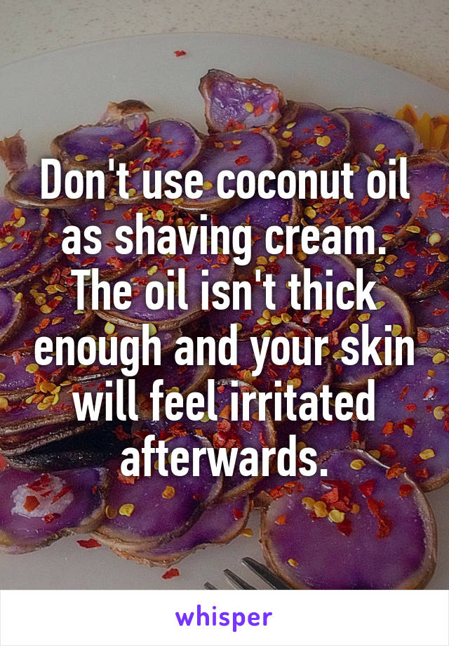 Don't use coconut oil as shaving cream. The oil isn't thick enough and your skin will feel irritated afterwards.
