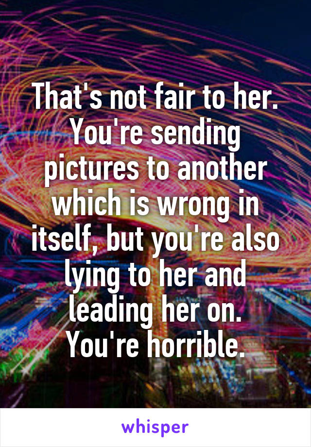 That's not fair to her. You're sending pictures to another which is wrong in itself, but you're also lying to her and leading her on.
You're horrible.
