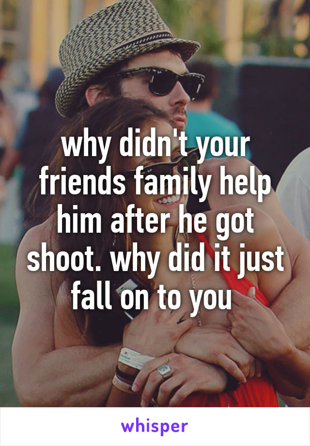 why didn't your friends family help him after he got shoot. why did it just fall on to you 