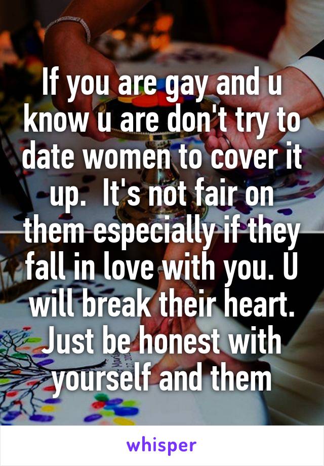 If you are gay and u know u are don't try to date women to cover it up.  It's not fair on them especially if they fall in love with you. U will break their heart. Just be honest with yourself and them