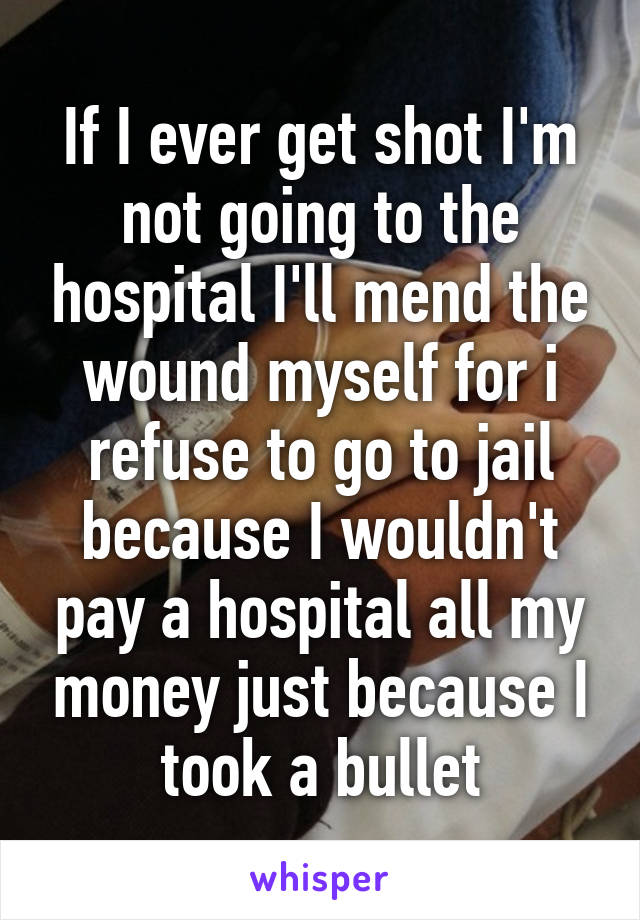 If I ever get shot I'm not going to the hospital I'll mend the wound myself for i refuse to go to jail because I wouldn't pay a hospital all my money just because I took a bullet