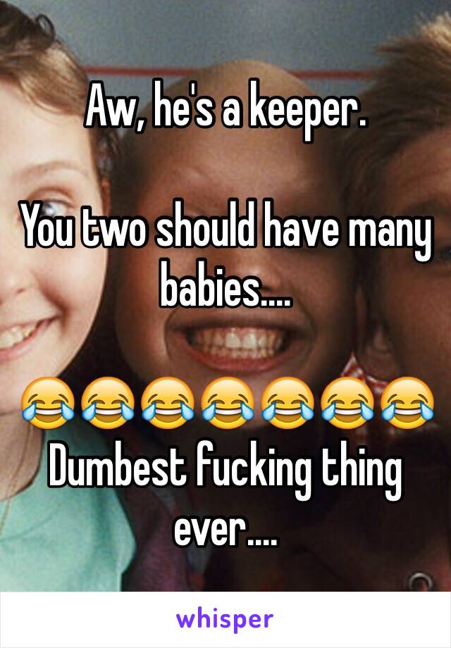 Aw, he's a keeper.

You two should have many babies....

😂😂😂😂😂😂😂
Dumbest fucking thing ever....