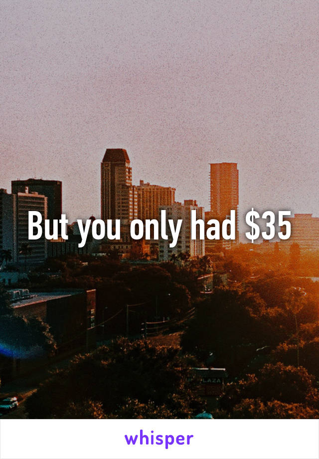 But you only had $35