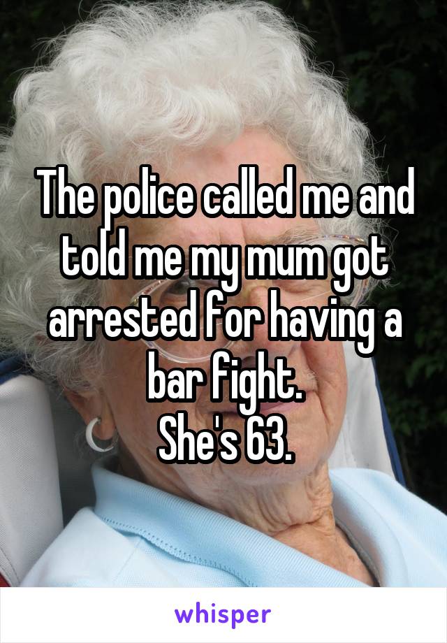 The police called me and told me my mum got arrested for having a bar fight.
She's 63.